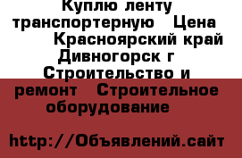 Куплю ленту транспортерную › Цена ­ 350 - Красноярский край, Дивногорск г. Строительство и ремонт » Строительное оборудование   